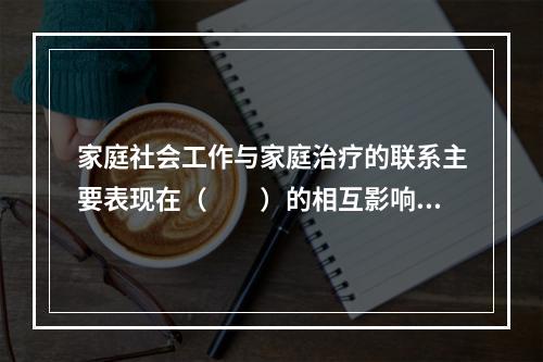 家庭社会工作与家庭治疗的联系主要表现在（　　）的相互影响等方