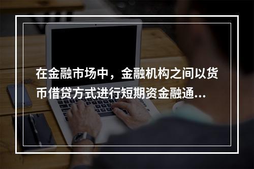 在金融市场中，金融机构之间以货币借贷方式进行短期资金融通活动