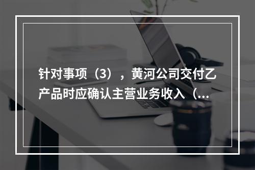 针对事项（3），黄河公司交付乙产品时应确认主营业务收入（	）