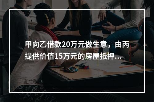 甲向乙借款20万元做生意，由丙提供价值15万元的房屋抵押，并