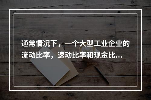 通常情况下，一个大型工业企业的流动比率，速动比率和现金比率的