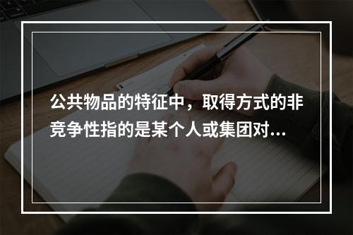 公共物品的特征中，取得方式的非竞争性指的是某个人或集团对公共