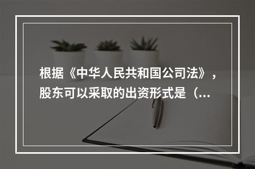 根据《中华人民共和国公司法》，股东可以采取的出资形式是（）。