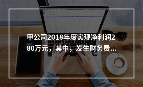 甲公司2018年度实现净利润280万元，其中，发生财务费用（