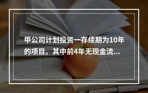 甲公司计划投资一存续期为10年的项目。其中前4年无现金流入，