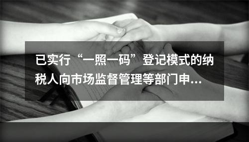 已实行“一照一码”登记模式的纳税人向市场监督管理等部门申请办