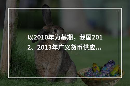 以2010年为基期，我国2012、2013年广义货币供应量的