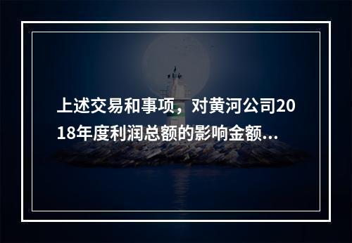 上述交易和事项，对黄河公司2018年度利润总额的影响金额是（