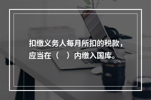 扣缴义务人每月所扣的税款，应当在（　）内缴入国库。