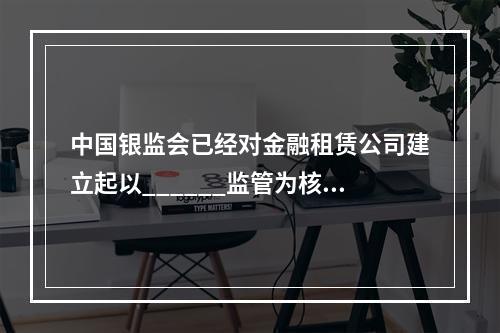 中国银监会已经对金融租赁公司建立起以______监管为核心、