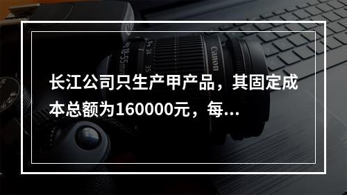 长江公司只生产甲产品，其固定成本总额为160000元，每件单