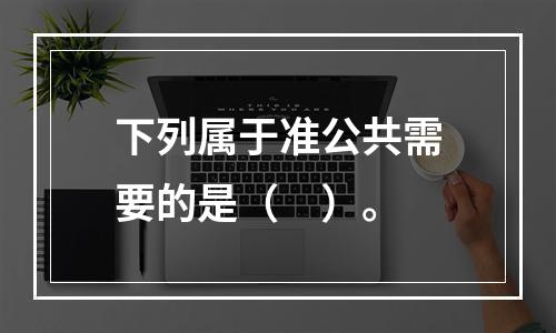 下列属于准公共需要的是（　）。