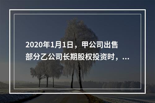 2020年1月1日，甲公司出售部分乙公司长期股权投资时，应确