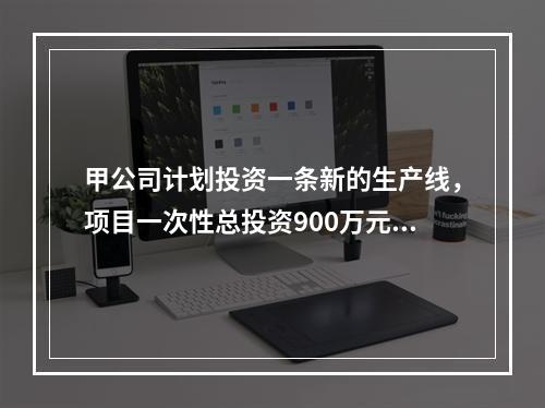 甲公司计划投资一条新的生产线，项目一次性总投资900万元，建