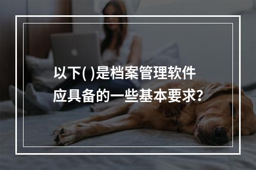 以下( )是档案管理软件应具备的一些基本要求？