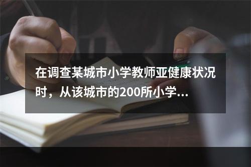 在调查某城市小学教师亚健康状况时，从该城市的200所小学中随