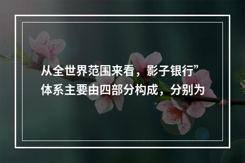 从全世界范围来看，影子银行”体系主要由四部分构成，分别为