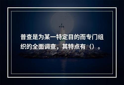 普查是为某一特定目的而专门组织的全面调查，其特点有（）。