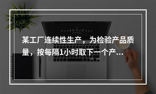 某工厂连续性生产，为检验产品质量，按每隔1小时取下一个产品进