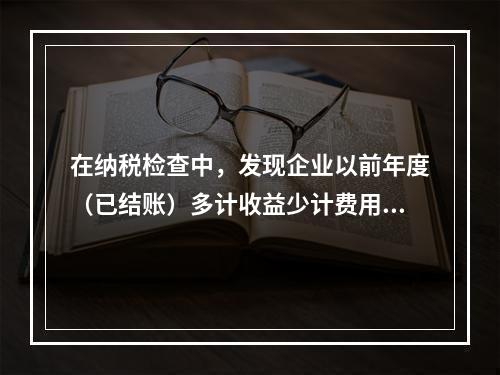 在纳税检查中，发现企业以前年度（已结账）多计收益少计费用的情