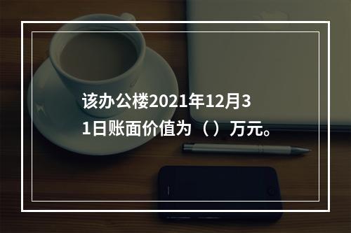 该办公楼2021年12月31日账面价值为（	）万元。