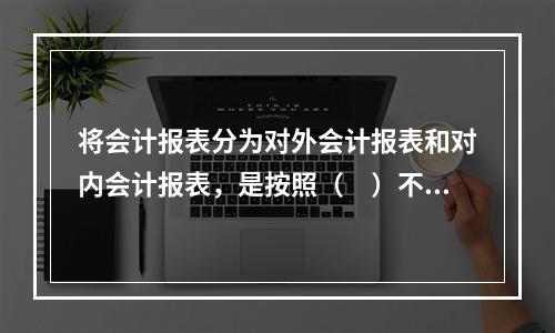 将会计报表分为对外会计报表和对内会计报表，是按照（　）不同划