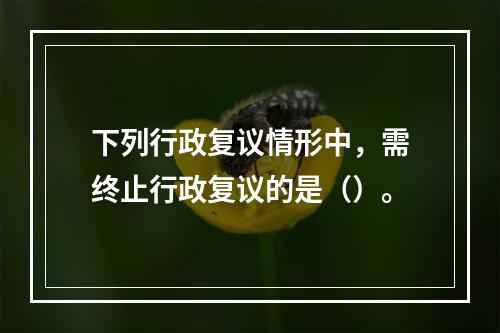 下列行政复议情形中，需终止行政复议的是（）。