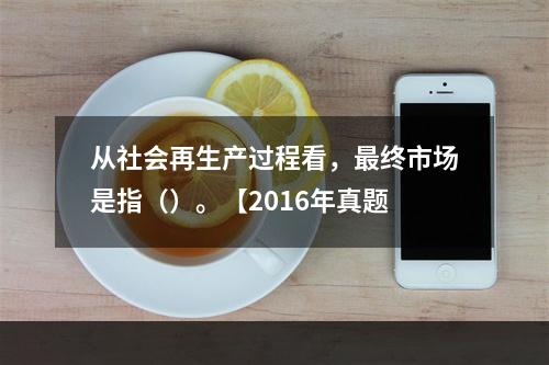 从社会再生产过程看，最终市场是指（）。【2016年真题