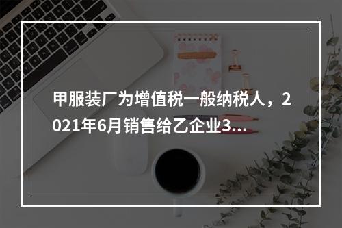 甲服装厂为增值税一般纳税人，2021年6月销售给乙企业300