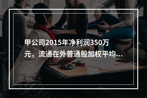 甲公司2015年净利润350万元，流通在外普通股加权平均数为