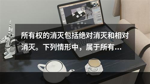 所有权的消灭包括绝对消灭和相对消灭。下列情形中，属于所有权绝