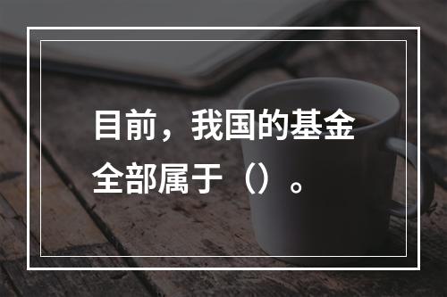 目前，我国的基金全部属于（）。