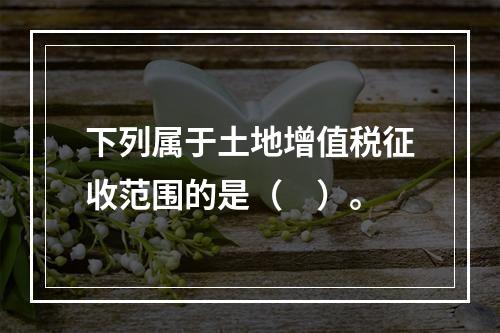 下列属于土地增值税征收范围的是（　）。