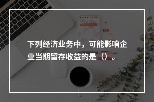 下列经济业务中，可能影响企业当期留存收益的是（）。