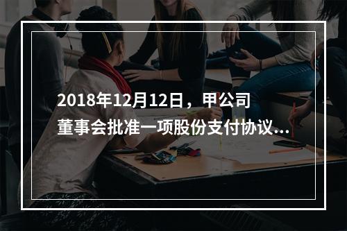 2018年12月12日，甲公司董事会批准一项股份支付协议。协