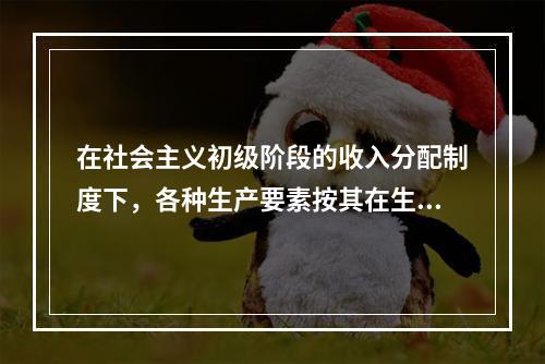 在社会主义初级阶段的收入分配制度下，各种生产要素按其在生产过