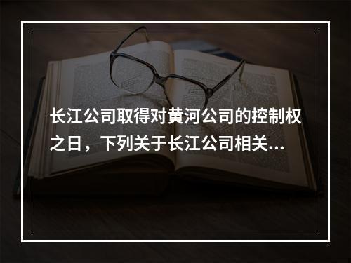 长江公司取得对黄河公司的控制权之日，下列关于长江公司相关处理