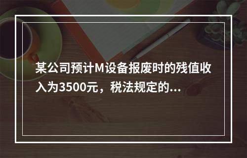 某公司预计M设备报废时的残值收入为3500元，税法规定的净残