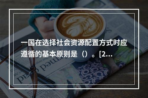 一国在选择社会资源配置方式时应遵循的基本原则是（）。[201