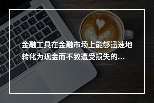 金融工具在金融市场上能够迅速地转化为现金而不致遭受损失的能力