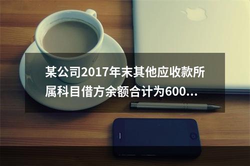 某公司2017年末其他应收款所属科目借方余额合计为6000元