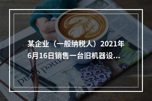 某企业（一般纳税人）2021年6月16日销售一台旧机器设备，