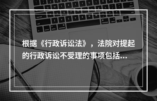 根据《行政诉讼法》，法院对提起的行政诉讼不受理的事项包括（）