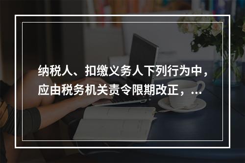 纳税人、扣缴义务人下列行为中，应由税务机关责令限期改正，处2