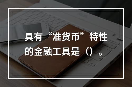 具有“准货币”特性的金融工具是（）。