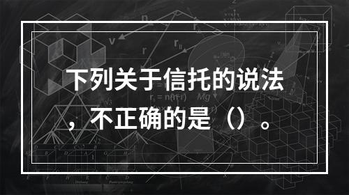 下列关于信托的说法，不正确的是（）。