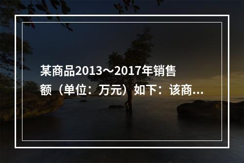 某商品2013～2017年销售额（单位：万元）如下：该商品2