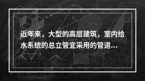 近年来，大型的高层建筑，室内给水系统的总立管宜采用的管道为（