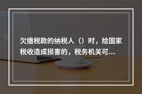 欠缴税款的纳税人（）时，给国家税收造成损害的，税务机关可以行