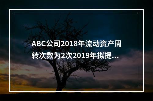 ABC公司2018年流动资产周转次数为2次2019年拟提高到